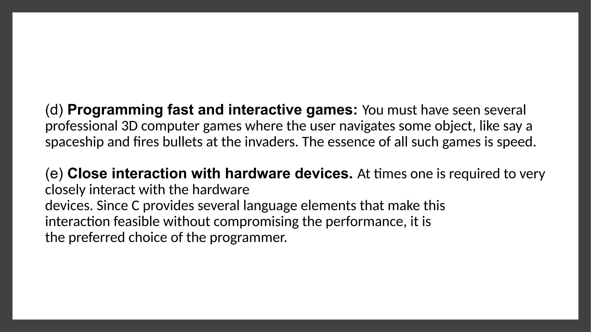 (d) Programming fast and interactive games: You must have seen several
professional 3D computer games where the user navigates some object, like say a
spaceship and fires bullets at the invaders. The essence of all such games is speed.
(e) Close interaction with hardware devices. At times one is required to very
closely interact with the hardware
devices. Since C provides several language elements that make this
interaction feasible without compromising the performance, it is
the preferred choice of the programmer.
 