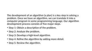 The development of an algorithm (a plan) is a key step in solving a
problem. Once we have an algorithm, we can translate it into a
computer program in some programming language. Our algorithm
development process consists of five major steps.
• Step 1: Obtain a description of the problem.
• Step 2: Analyze the problem.
• Step 3: Develop a high-level algorithm.
• Step 4: Refine the algorithm by adding more detail.
• Step 5: Review the algorithm.
 
