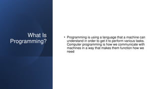 What Is
Programming?
• Programming is using a language that a machine can
understand in order to get it to perform various tasks.
Computer programming is how we communicate with
machines in a way that makes them function how we
need
 