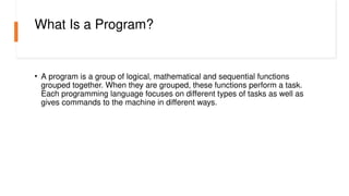 What Is a Program?
• A program is a group of logical, mathematical and sequential functions
grouped together. When they are grouped, these functions perform a task.
Each programming language focuses on different types of tasks as well as
gives commands to the machine in different ways.
 