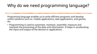 Why do we need programming language?
Programing language enables us to write efficient programs and develop
online solutions such as- mobile applications, web applications, and games,
etc.
• Programming is used to automate, maintain, assemble, measure and
interpret the processing of the data and information. It helps in accelerating
the input and output of the devices or applications.
 