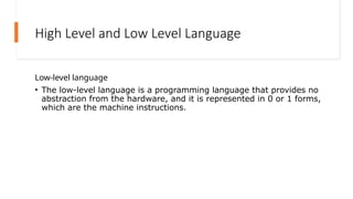 High Level and Low Level Language
Low-level language
• The low-level language is a programming language that provides no
abstraction from the hardware, and it is represented in 0 or 1 forms,
which are the machine instructions.
 