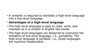 • A compiler is required to translate a high-level language
into a low-level language.
• Advantages of a high-level language
• The high-level language is easy to read, write, and
maintain as it is written in English like words.
• The high-level languages are designed to overcome the
limitation of low-level language, i.e., portability. The
high-level language is portable; i.e., these languages
are machine-independent.
 