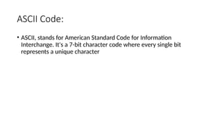 ASCII Code:
• ASCII, stands for American Standard Code for Information
Interchange. It's a 7-bit character code where every single bit
represents a unique character
 