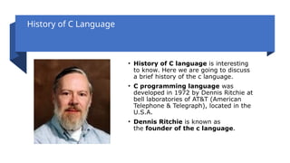 History of C Language
• History of C language is interesting
to know. Here we are going to discuss
a brief history of the c language.
• C programming language was
developed in 1972 by Dennis Ritchie at
bell laboratories of AT&T (American
Telephone & Telegraph), located in the
U.S.A.
• Dennis Ritchie is known as
the founder of the c language.
 