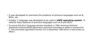 • It was developed to overcome the problems of previous languages such as B,
BCPL, etc.
• Initially, C language was developed to be used in UNIX operating system. It
inherits many features of previous languages such as B and BCPL.
• To assure that the C language remains standard, in 1983, American National
Standards Institute (ANSI) appointed a technical committee to define a standard for
C. The committee approved a version of C in December 1989 which is now known as
ANSI C
 