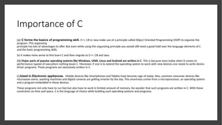 Importance of C
(a) C forms the basics of programming skill. C++, C# or Java make use of a principle called Object Oriented Programming (OOP) to organize the
program. This organizing
principle has lots of advantages to offer. But even while using this organizing principle you would still need a good hold over the language elements of C
and the basic programming skills.
So it makes more sense to first learn C and then migrate to C++, C# and Java.
(b) Major parts of popular operating systems like Windows, UNIX, Linux and Android are written in C. This is because even today when it comes to
performance (speed of execution) nothing beats C. Moreover, if one is to extend the operating system to work with new devices one needs to write device
driver programs. These programs are exclusively written in C.
(c)Used in Electronic appliances. Mobile devices like Smartphones and Tablets have become rage of today. Also, common consumer devices like
microwave ovens, washing machines and digital cameras are getting smarter by the day. This smartness comes from a microprocessor, an operating system
and a program embedded in these devices.
These programs not only have to run fast but also have to work in limited amount of memory. No wonder that such programs are written in C. With these
constraints on time and space, C is the language of choice while building such operating systems and programs.
 