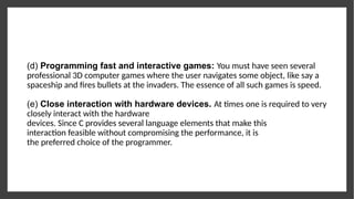 (d) Programming fast and interactive games: You must have seen several
professional 3D computer games where the user navigates some object, like say a
spaceship and fires bullets at the invaders. The essence of all such games is speed.
(e) Close interaction with hardware devices. At times one is required to very
closely interact with the hardware
devices. Since C provides several language elements that make this
interaction feasible without compromising the performance, it is
the preferred choice of the programmer.
 