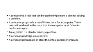 • A computer is a tool that can be used to implement a plan for solving
a problem.
• A computer program is a set of instructions for a computer. These
instructions describe the steps that the computer must follow to
implement a plan.
• An algorithm is a plan for solving a problem.
• A person must design an algorithm.
• A person must translate an algorithm into a computer program.
 