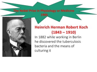 Heinrich Herman Robert Koch
(1843 – 1910)
In 1882 while working in Berlin
he discovered the tuberculosis
bacteria and the means of
culturing it
The Nobel Prize in Physiology or Medicine
1905
 