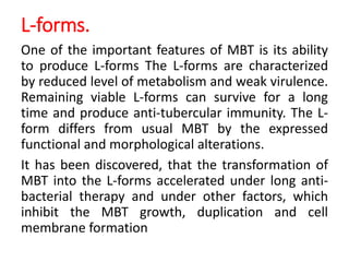 L-forms.
One of the important features of MBT is its ability
to produce L-forms The L-forms are characterized
by reduced level of metabolism and weak virulence.
Remaining viable L-forms can survive for a long
time and produce anti-tubercular immunity. The L-
form differs from usual MBT by the expressed
functional and morphological alterations.
It has been discovered, that the transformation of
MBT into the L-forms accelerated under long anti-
bacterial therapy and under other factors, which
inhibit the MBT growth, duplication and cell
membrane formation
 