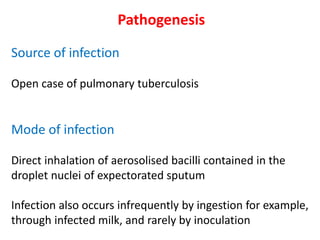 Pathogenesis
Source of infection
Open case of pulmonary tuberculosis
Mode of infection
Direct inhalation of aerosolised bacilli contained in the
droplet nuclei of expectorated sputum
Infection also occurs infrequently by ingestion for example,
through infected milk, and rarely by inoculation
 