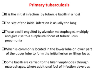 Primary tuberculosis
❑It is the initial infection by tubercle bacilli in a host
❑The site of the initial infection is usually the lung
❑These bacilli engulfed by alveolar macrophages, multiply
and give rise to a subpleural focus of tuberculous
pneumonia
❑Which is commonly located in the lower lobe or lower part
of the upper lobe to form the initial lesion or Ghon focus
❑Some bacilli are carried to the hilar lymphnodes through
macrophages, where additional foci of infection develops
 