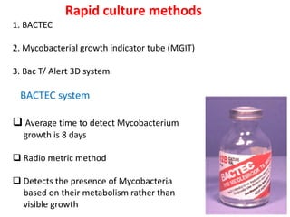 Rapid culture methods
1. BACTEC
2. Mycobacterial growth indicator tube (MGIT)
3. Bac T/ Alert 3D system
BACTEC system
❑ Average time to detect Mycobacterium
growth is 8 days
❑ Radio metric method
❑ Detects the presence of Mycobacteria
based on their metabolism rather than
visible growth
 