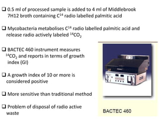 ❑ 0.5 ml of processed sample is added to 4 ml of Middlebrook
7H12 broth containing C14 radio labelled palmitic acid
❑ Mycobacteria metabolises C14 radio labelled palmitic acid and
release radio actively labeled 14CO2
❑ BACTEC 460 instrument measures
14CO2 and reports in terms of growth
index (GI)
❑ A growth index of 10 or more is
considered positive
❑ More sensitive than traditional method
❑ Problem of disposal of radio active
waste
 