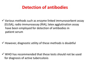 Detection of antibodies
✓ Various methods such as enzyme linked immunosorbent assay
(ELISA), radio immunoassay (RIA), latex agglutination assay
have been employed for detection of antibodies in
patient serum
✓ However, diagnostic utility of these methods is doubtful
✓ WHO has recommended that these tests should not be used
for diagnosis of active tuberculosis
 
