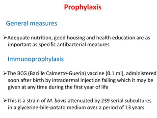 Prophylaxis
General measures
➢Adequate nutrition, good housing and health education are as
important as specific antibacterial measures
Immunoprophylaxis
➢The BCG (Bacille Calmette-Guerin) vaccine (0.1 ml), administered
soon after birth by intradermal Injection failing which it may be
given at any time during the first year of life
➢This is a strain of M. bovis attenuated by 239 serial subcultures
in a glycerine-bile-potato medium over a period of 13 years
 
