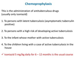 Chemoprophylaxis
This is the administration of antituberculous drugs
(usually only isoniazid)
1. To persons with latent tuberculosis (asymptomatic tuberculin
positive)
2. To persons with a high risk of developing active tuberculosis
3. To the infant whose mother with active tuberculosis
4. To the children living with a case of active tuberculosis in the
house
✓ Isoniazid 5 mg/kg daily for 6 – 12 months is the usual course
 