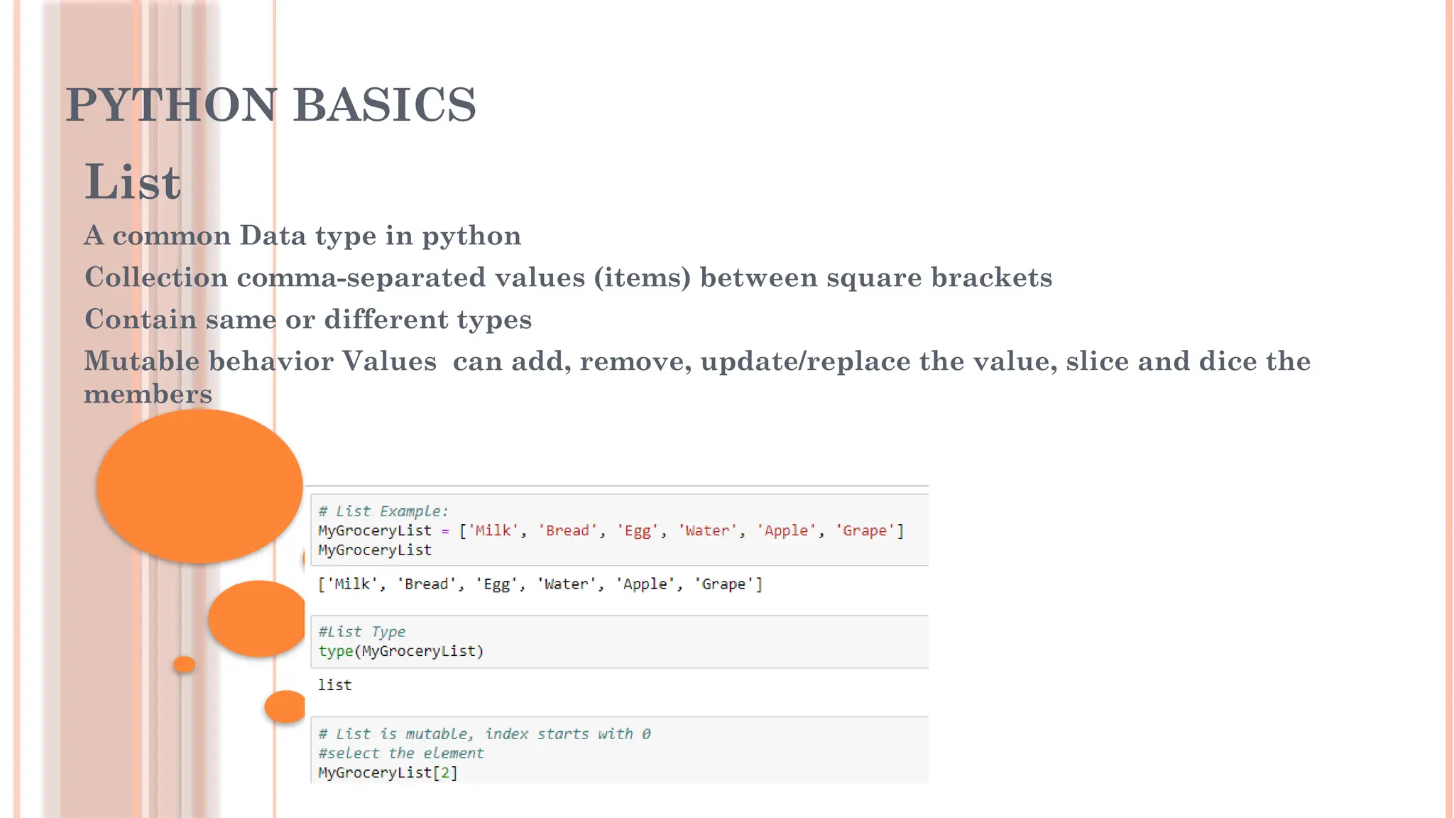 PYTHON BASICS
List
A common Data type in python
Collection comma-separated values (items) between square brackets
Contain same or different types
Mutable behavior Values can add, remove, update/replace the value, slice and dice the
members
 