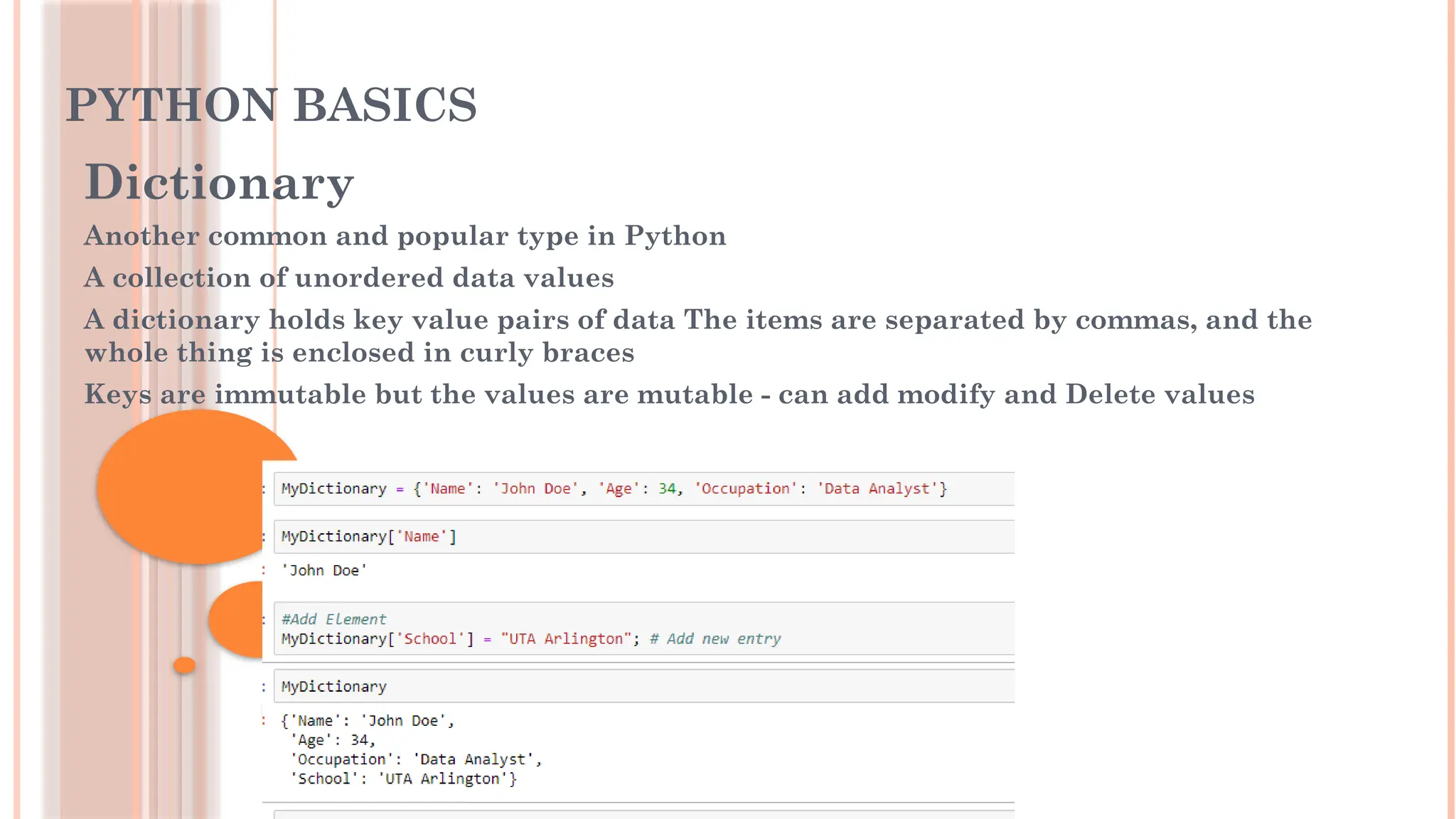 PYTHON BASICS
Dictionary
Another common and popular type in Python
A collection of unordered data values
A dictionary holds key value pairs of data The items are separated by commas, and the
whole thing is enclosed in curly braces
Keys are immutable but the values are mutable - can add modify and Delete values
 