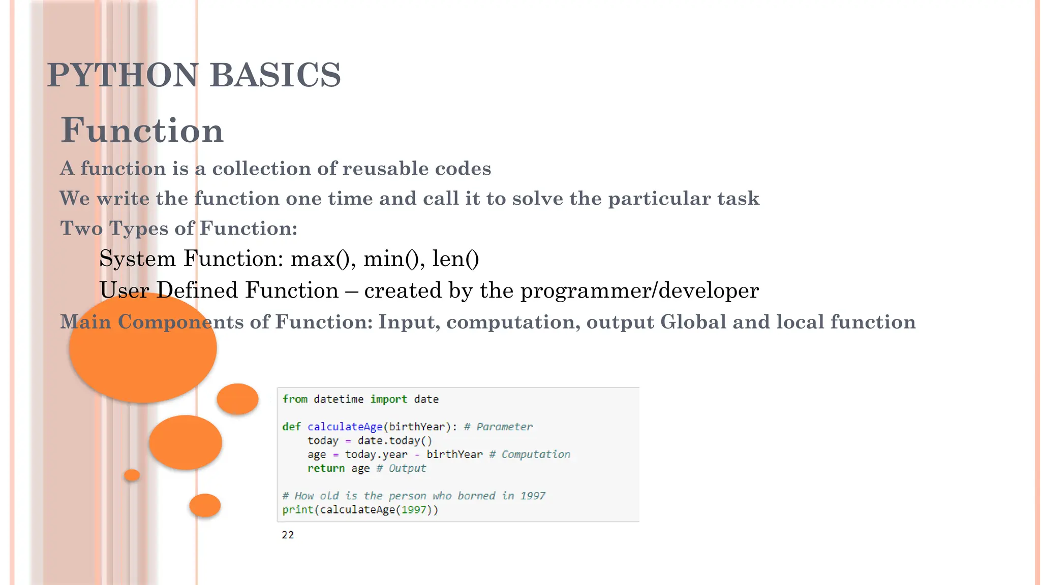 PYTHON BASICS
Function
A function is a collection of reusable codes
We write the function one time and call it to solve the particular task
Two Types of Function:
System Function: max(), min(), len()
User Defined Function – created by the programmer/developer
Main Components of Function: Input, computation, output Global and local function
 
