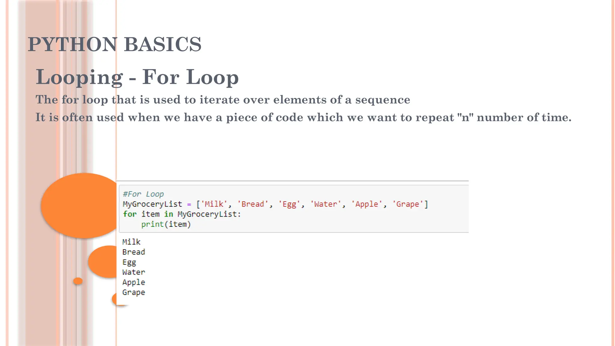PYTHON BASICS
Looping - For Loop
The for loop that is used to iterate over elements of a sequence
It is often used when we have a piece of code which we want to repeat "n" number of time.
 