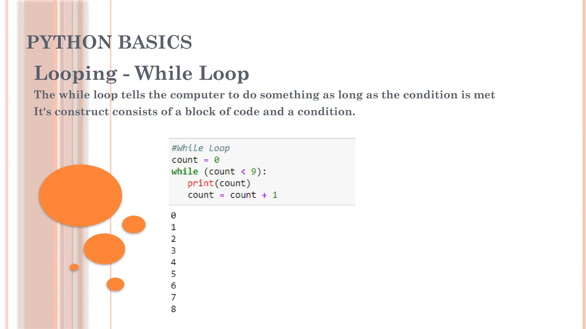 PYTHON BASICS
Looping - While Loop
The while loop tells the computer to do something as long as the condition is met
It's construct consists of a block of code and a condition.
 
