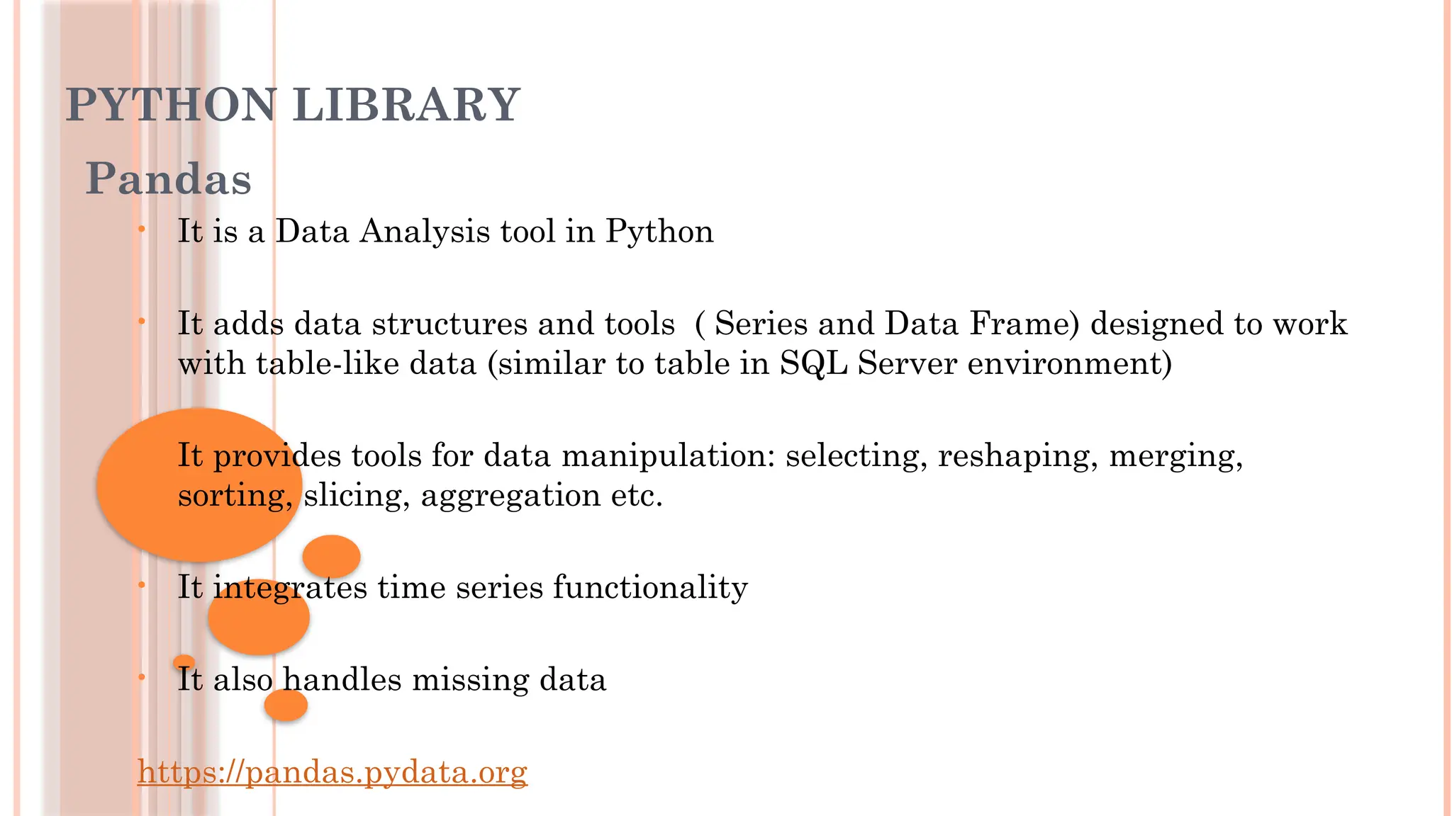 PYTHON LIBRARY
Pandas
• It is a Data Analysis tool in Python
• It adds data structures and tools ( Series and Data Frame) designed to work
with table-like data (similar to table in SQL Server environment)
• It provides tools for data manipulation: selecting, reshaping, merging,
sorting, slicing, aggregation etc.
• It integrates time series functionality
• It also handles missing data
https://pandas.pydata.org
 