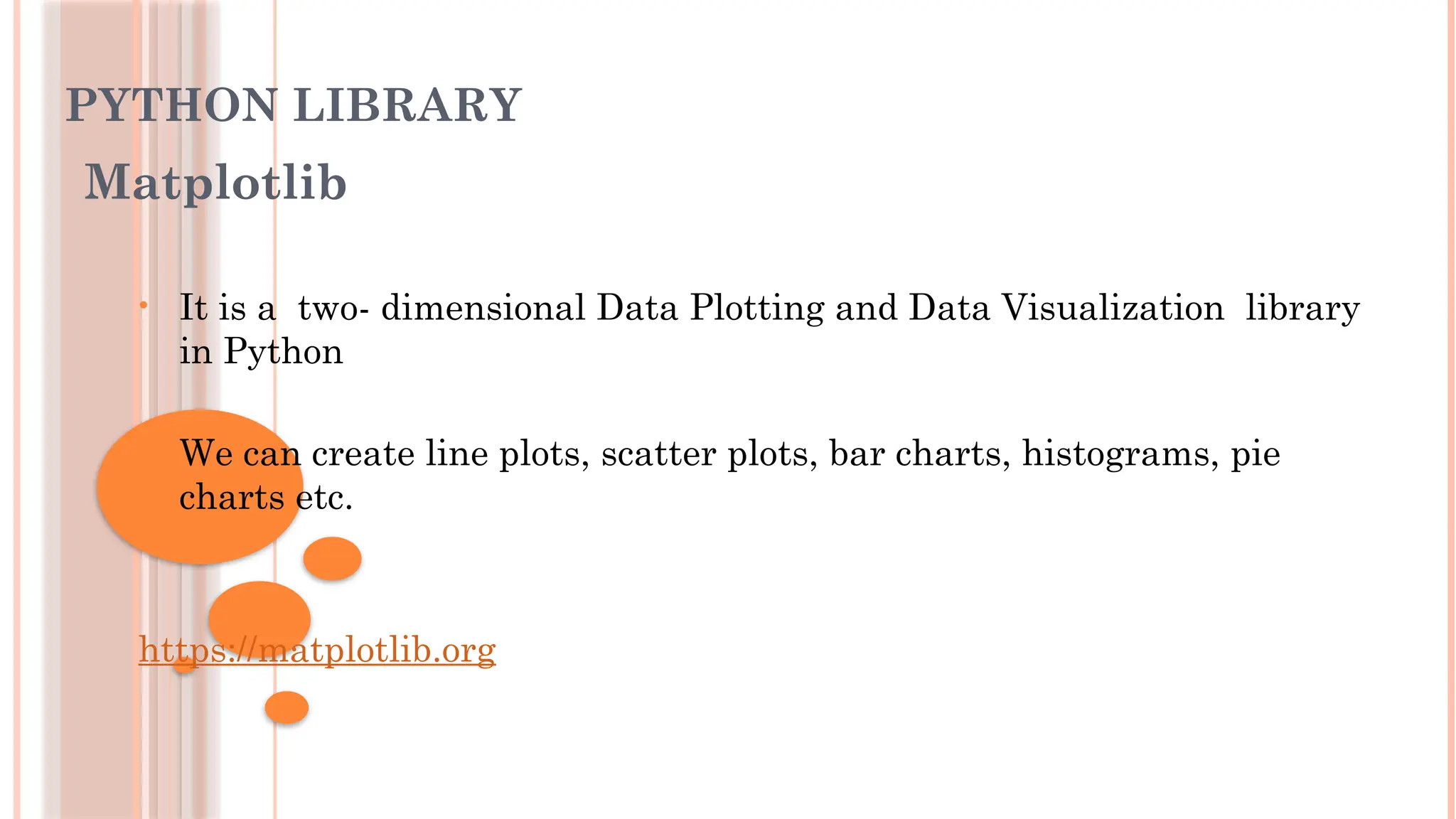 PYTHON LIBRARY
Matplotlib
• It is a two- dimensional Data Plotting and Data Visualization library
in Python
• We can create line plots, scatter plots, bar charts, histograms, pie
charts etc.
https://matplotlib.org
 