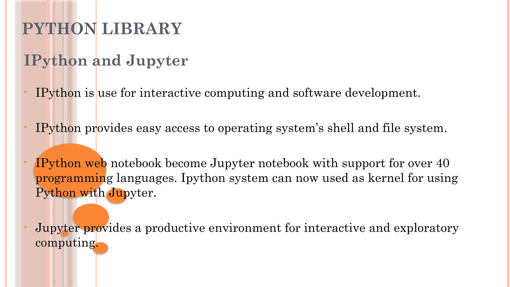 PYTHON LIBRARY
IPython and Jupyter
• IPython is use for interactive computing and software development.
• IPython provides easy access to operating system’s shell and file system.
• IPython web notebook become Jupyter notebook with support for over 40
programming languages. Ipython system can now used as kernel for using
Python with Jupyter.
• Jupyter provides a productive environment for interactive and exploratory
computing.
 