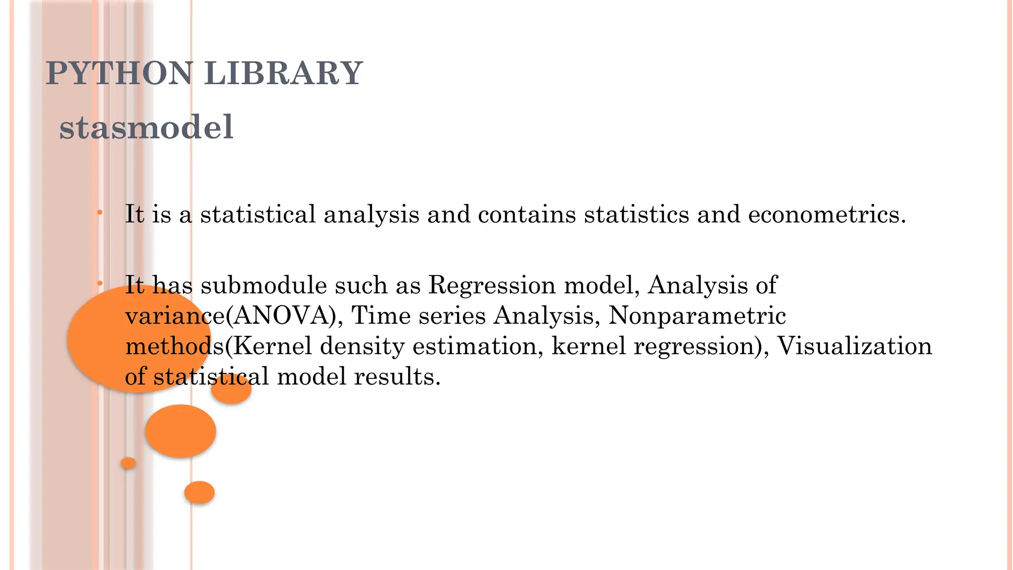 PYTHON LIBRARY
stasmodel
• It is a statistical analysis and contains statistics and econometrics.
• It has submodule such as Regression model, Analysis of
variance(ANOVA), Time series Analysis, Nonparametric
methods(Kernel density estimation, kernel regression), Visualization
of statistical model results.
 