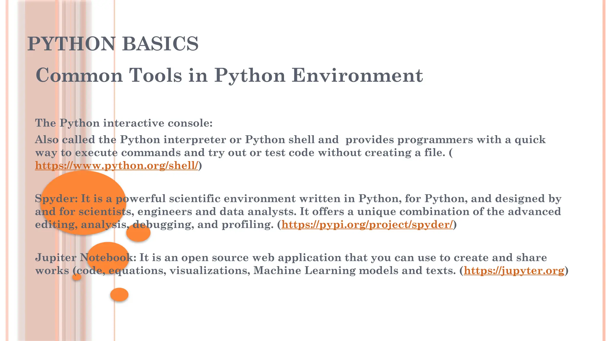 PYTHON BASICS
Common Tools in Python Environment
The Python interactive console:
Also called the Python interpreter or Python shell and provides programmers with a quick
way to execute commands and try out or test code without creating a file. (
https://www.python.org/shell/)
Spyder: It is a powerful scientific environment written in Python, for Python, and designed by
and for scientists, engineers and data analysts. It offers a unique combination of the advanced
editing, analysis, debugging, and profiling. (https://pypi.org/project/spyder/)
Jupiter Notebook: It is an open source web application that you can use to create and share
works (code, equations, visualizations, Machine Learning models and texts. (https://jupyter.org)
 
