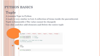 PYTHON BASICS
Tuple
A common Type in Python
A tuple is very similar to List A collection of items inside the parenthesis()
Tuple is Immutable ( The value cannot be changed)
Can slice and dice add elements and Delete the entire tuple
 
