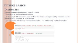 PYTHON BASICS
Dictionary
Another common and popular type in Python
A collection of unordered data values
A dictionary holds key value pairs of data The items are separated by commas, and the
whole thing is enclosed in curly braces
Keys are immutable but the values are mutable - can add modify and Delete values
 