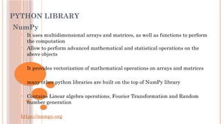 PYTHON LIBRARY
NumPy
• It uses multidimensional arrays and matrices, as well as functions to perform
the computation
• Allow to perform advanced mathematical and statistical operations on the
above objects
• It provides vectorization of mathematical operations on arrays and matrices
• many other python libraries are built on the top of NumPy library
• Contains Linear algebra operations, Fourier Transformation and Random
number generation
https://numpy.org
 