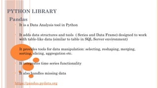 PYTHON LIBRARY
Pandas
• It is a Data Analysis tool in Python
• It adds data structures and tools ( Series and Data Frame) designed to work
with table-like data (similar to table in SQL Server environment)
• It provides tools for data manipulation: selecting, reshaping, merging,
sorting, slicing, aggregation etc.
• It integrates time series functionality
• It also handles missing data
https://pandas.pydata.org
 