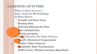 LEARNING OUTCOME
• What is Data Science ?
• Data Analysis Methodology
• Python Basics
 Variable and Data Types
 Reading Data
 Selecting Filtering the Data
 Data manipulation,
 sorting, grouping,
• Python Libraries for Data Science
 NumPy (Numerical Computation)
 Pandas ( Data Analysis)
 Matplotlib ( Data Visualization)
 SciKit-Learn ( Machine learning Algorithms)
 