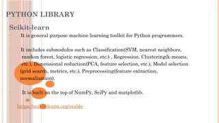 PYTHON LIBRARY
Scikit-learn
• It is general purpose machine learning toolkit for Python programmers.
• It includes submodules such as Classification(SVM, nearest neighbors,
random forest, logistic regression, etc.) , Regression, Clustering(k-means,
etc.), Dimensional reduction(PCA, feature selection, etc.), Model selection
(grid search, metrics, etc.), Preprocessing(feature extraction,
normalization).
• It is built on the top of NumPy, SciPy and matplotlib.
https://scikit-learn.org/stable
 
