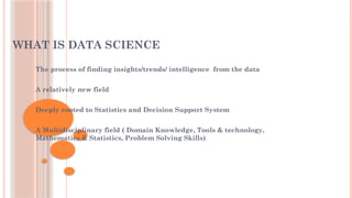 WHAT IS DATA SCIENCE
The process of finding insights/trends/ intelligence from the data
A relatively new field
Deeply rooted to Statistics and Decision Support System
A Multidisciplinary field ( Domain Knowledge, Tools & technology,
Mathematics & Statistics, Problem Solving Skills)
 