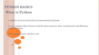 PYTHON BASICS
What is Python
• A high-level general-purpose programming language.
• A very popular Data Science tool for data analysis, data visualization and Machine
Learning tasks
• It is a open source and free tool
 
