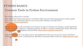PYTHON BASICS
Common Tools in Python Environment
The Python interactive console:
Also called the Python interpreter or Python shell and provides programmers with a quick
way to execute commands and try out or test code without creating a file. (
https://www.python.org/shell/)
Spyder: It is a powerful scientific environment written in Python, for Python, and designed by
and for scientists, engineers and data analysts. It offers a unique combination of the advanced
editing, analysis, debugging, and profiling. (https://pypi.org/project/spyder/)
Jupiter Notebook: It is an open source web application that you can use to create and share
works (code, equations, visualizations, Machine Learning models and texts. (https://jupyter.org)
 