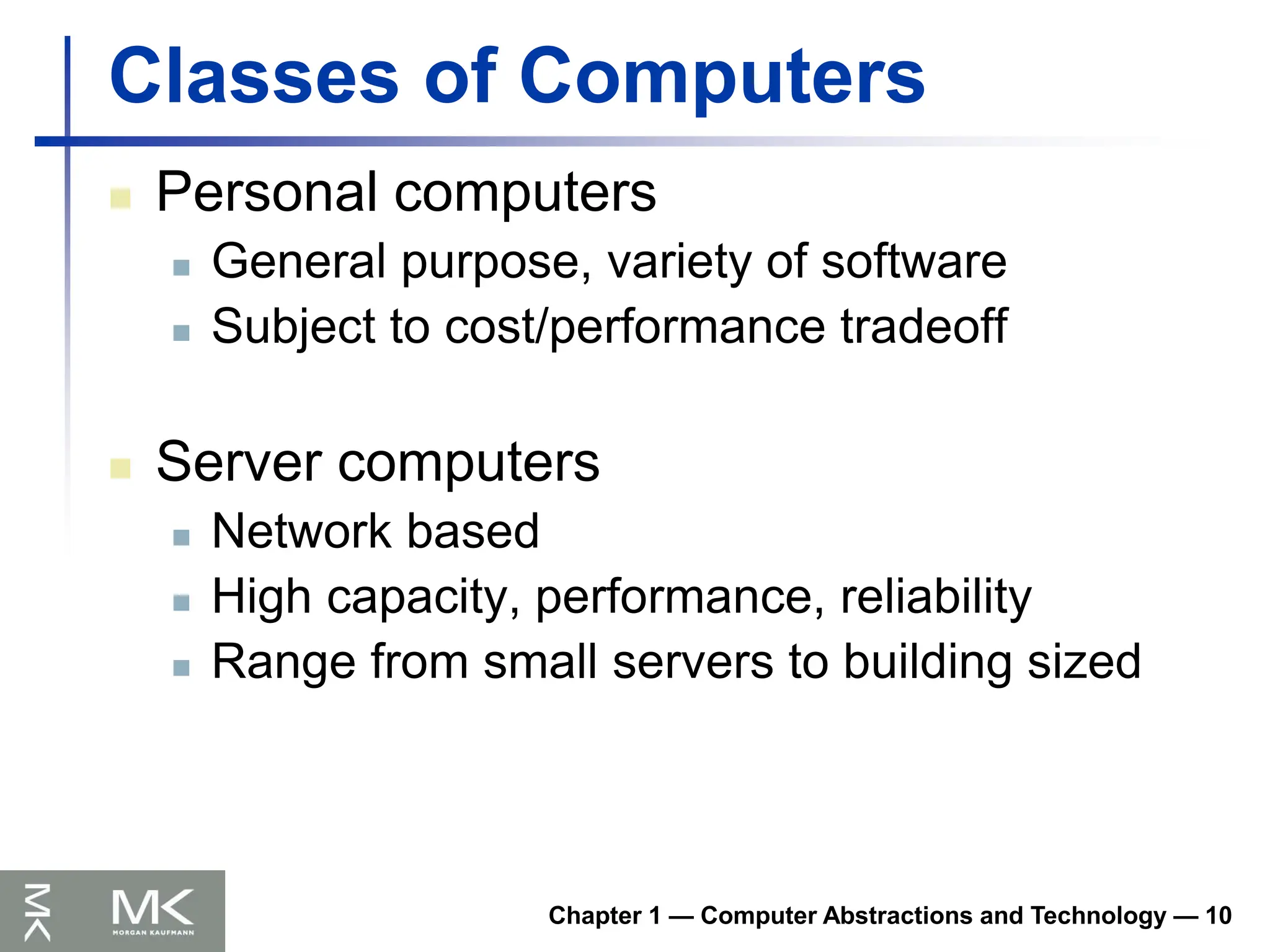 Chapter 1 — Computer Abstractions and Technology — 10
Classes of Computers
 Personal computers
 General purpose, variety of software
 Subject to cost/performance tradeoff
 Server computers
 Network based
 High capacity, performance, reliability
 Range from small servers to building sized
 