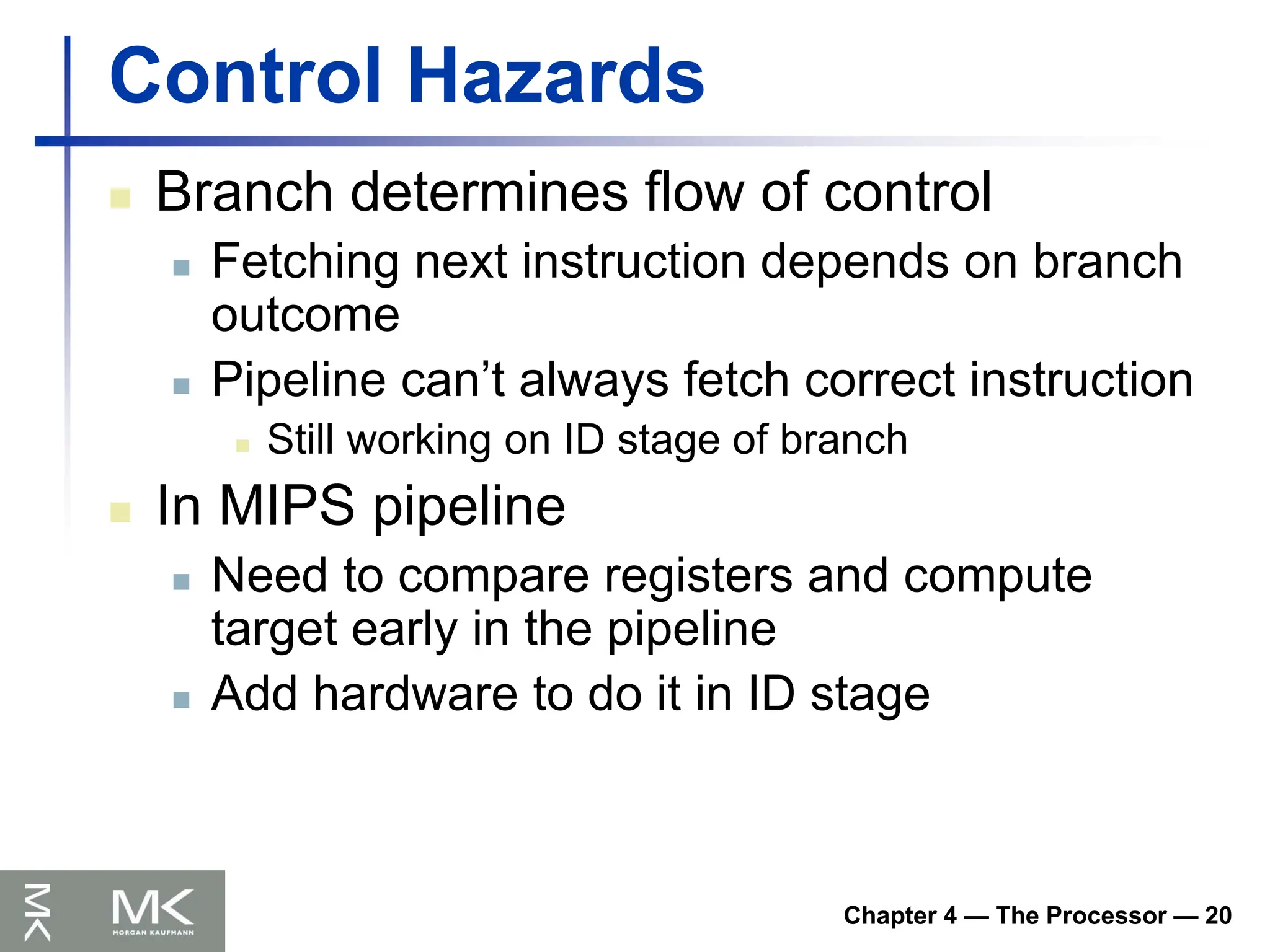 Chapter 4 — The Processor — 20
Control Hazards
 Branch determines flow of control
 Fetching next instruction depends on branch
outcome
 Pipeline can’t always fetch correct instruction
 Still working on ID stage of branch
 In MIPS pipeline
 Need to compare registers and compute
target early in the pipeline
 Add hardware to do it in ID stage
 