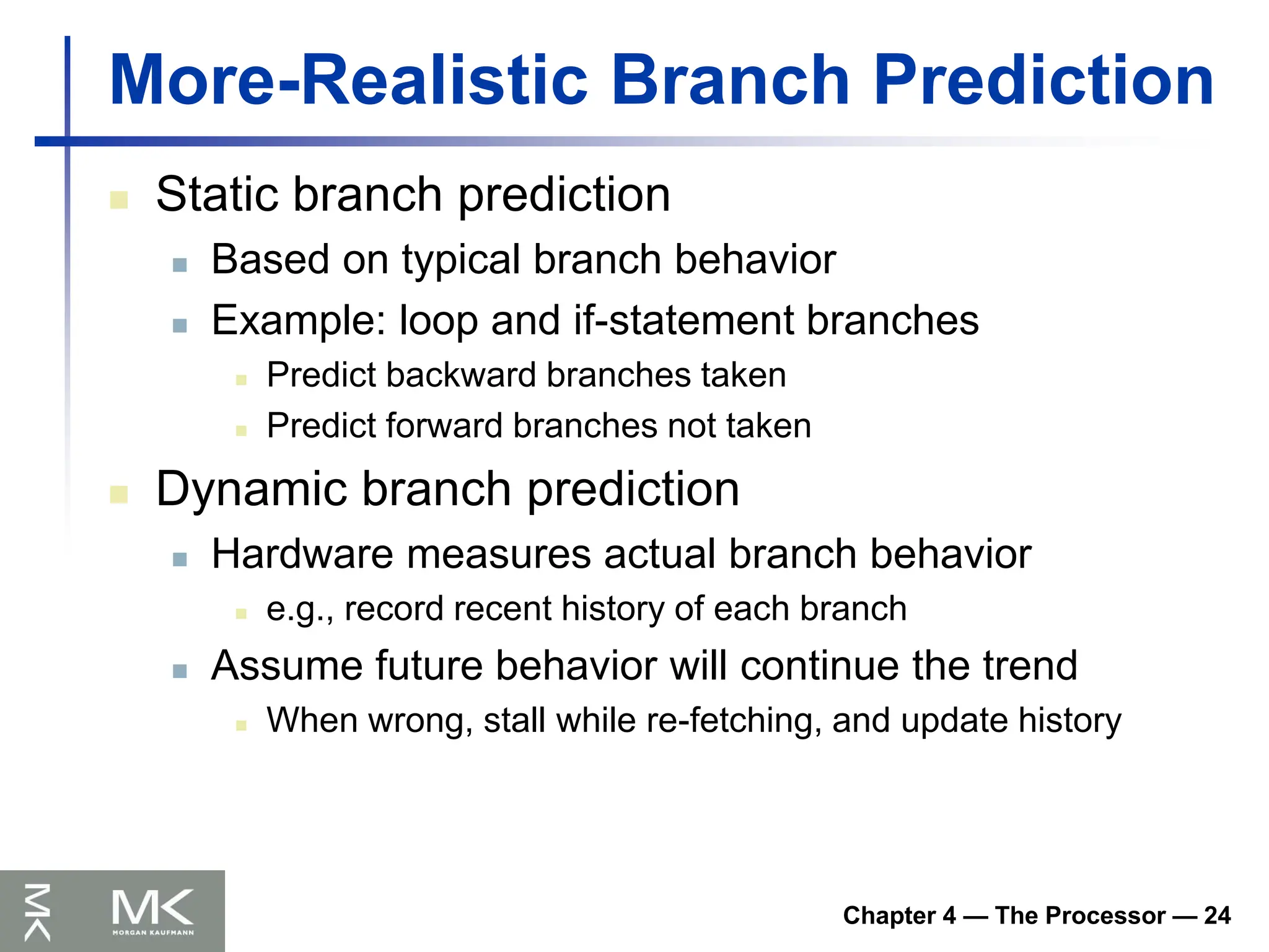 Chapter 4 — The Processor — 24
More-Realistic Branch Prediction
 Static branch prediction
 Based on typical branch behavior
 Example: loop and if-statement branches
 Predict backward branches taken
 Predict forward branches not taken
 Dynamic branch prediction
 Hardware measures actual branch behavior
 e.g., record recent history of each branch
 Assume future behavior will continue the trend
 When wrong, stall while re-fetching, and update history
 