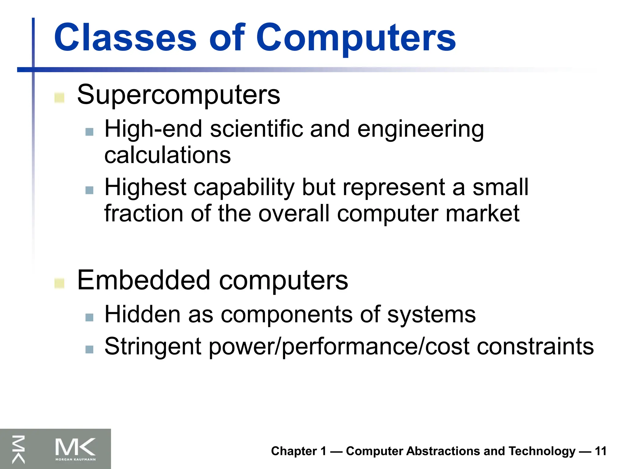 Classes of Computers
 Supercomputers
 High-end scientific and engineering
calculations
 Highest capability but represent a small
fraction of the overall computer market
 Embedded computers
 Hidden as components of systems
 Stringent power/performance/cost constraints
Chapter 1 — Computer Abstractions and Technology — 11
 
