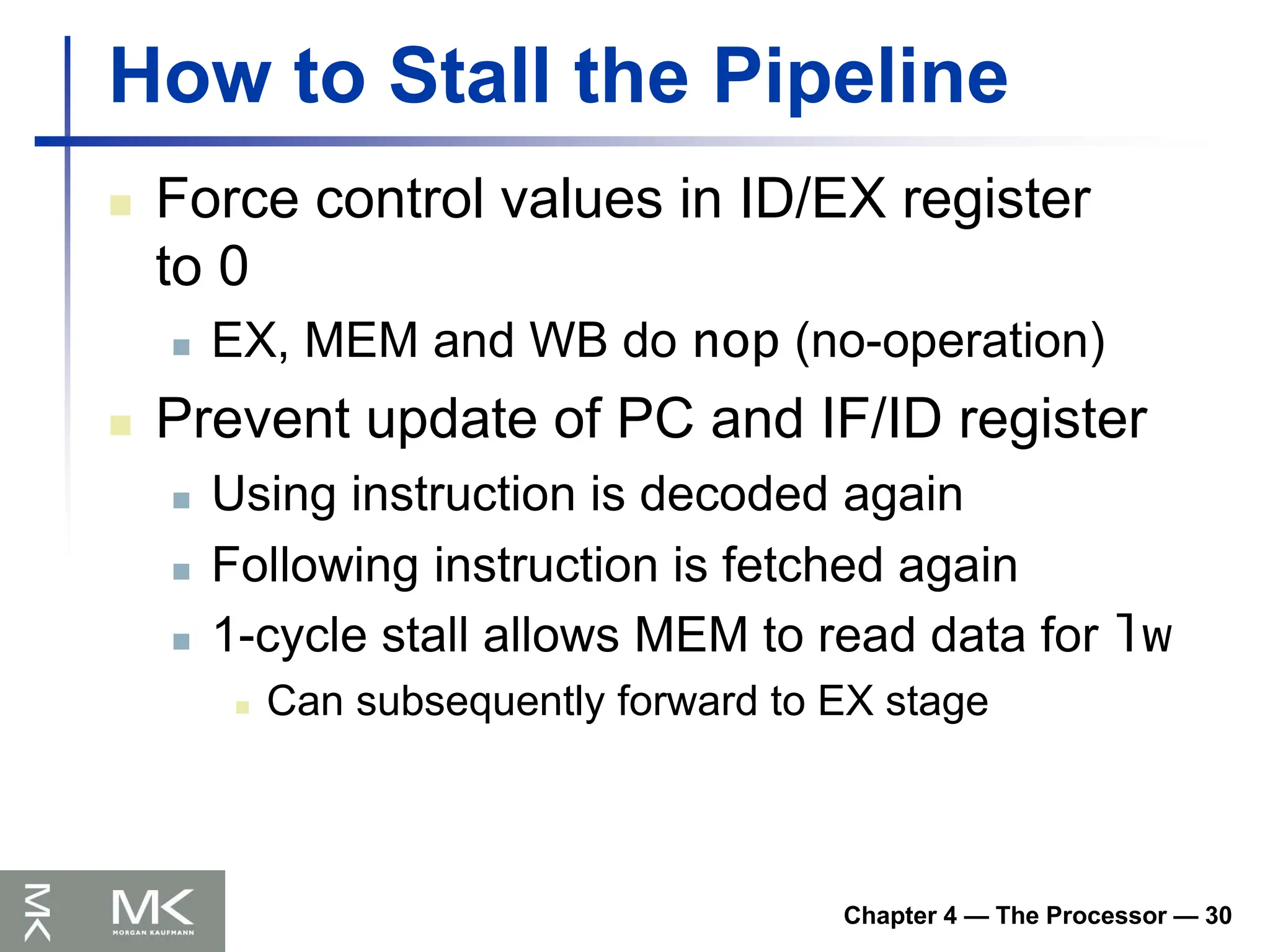 Chapter 4 — The Processor — 30
How to Stall the Pipeline
 Force control values in ID/EX register
to 0
 EX, MEM and WB do nop (no-operation)
 Prevent update of PC and IF/ID register
 Using instruction is decoded again
 Following instruction is fetched again
 1-cycle stall allows MEM to read data for lw
 Can subsequently forward to EX stage
 