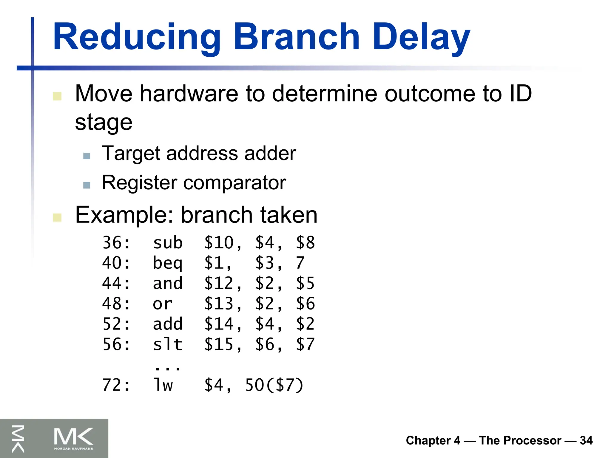 Chapter 4 — The Processor — 34
Reducing Branch Delay
 Move hardware to determine outcome to ID
stage
 Target address adder
 Register comparator
 Example: branch taken
36: sub $10, $4, $8
40: beq $1, $3, 7
44: and $12, $2, $5
48: or $13, $2, $6
52: add $14, $4, $2
56: slt $15, $6, $7
...
72: lw $4, 50($7)
 