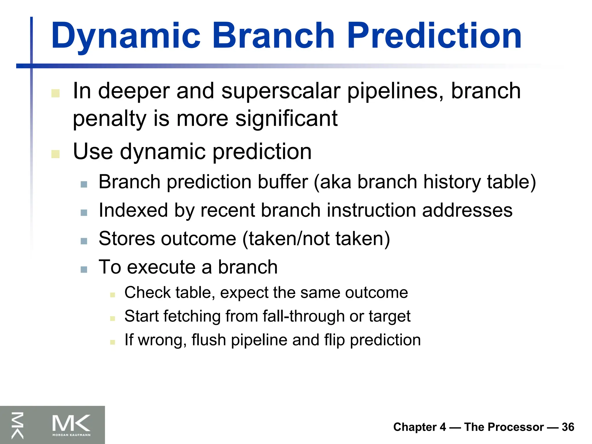 Chapter 4 — The Processor — 36
Dynamic Branch Prediction
 In deeper and superscalar pipelines, branch
penalty is more significant
 Use dynamic prediction
 Branch prediction buffer (aka branch history table)
 Indexed by recent branch instruction addresses
 Stores outcome (taken/not taken)
 To execute a branch
 Check table, expect the same outcome
 Start fetching from fall-through or target
 If wrong, flush pipeline and flip prediction
 