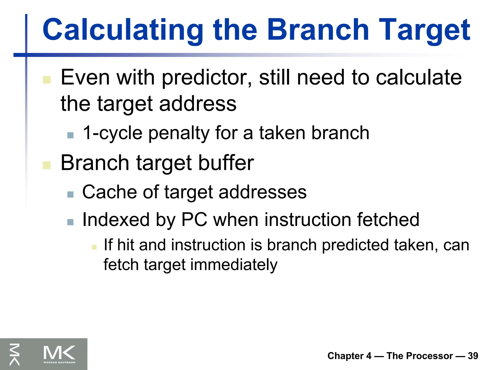 Chapter 4 — The Processor — 39
Calculating the Branch Target
 Even with predictor, still need to calculate
the target address
 1-cycle penalty for a taken branch
 Branch target buffer
 Cache of target addresses
 Indexed by PC when instruction fetched
 If hit and instruction is branch predicted taken, can
fetch target immediately
 