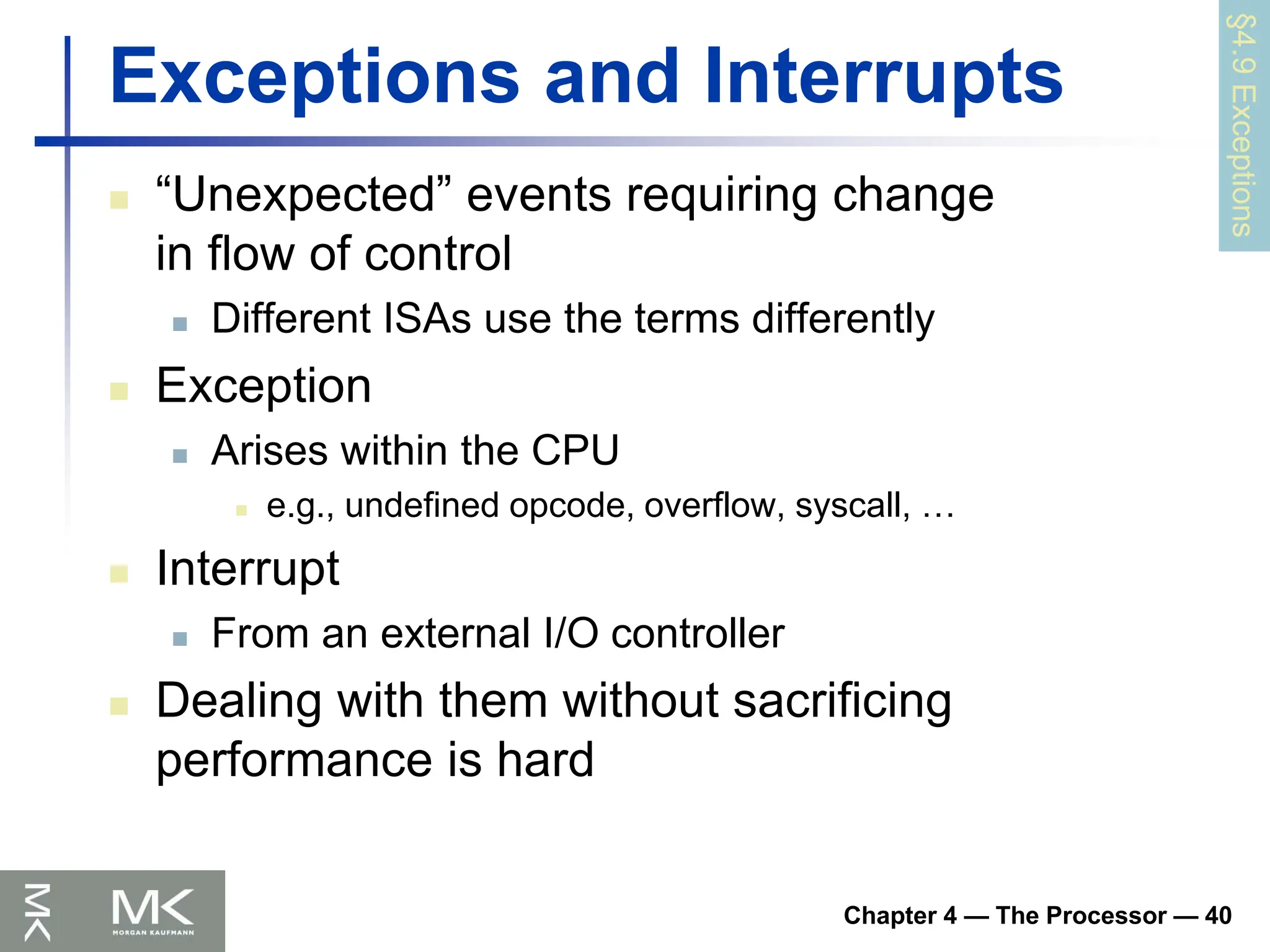 Chapter 4 — The Processor — 40
Exceptions and Interrupts
 “Unexpected” events requiring change
in flow of control
 Different ISAs use the terms differently
 Exception
 Arises within the CPU
 e.g., undefined opcode, overflow, syscall, …
 Interrupt
 From an external I/O controller
 Dealing with them without sacrificing
performance is hard
§4.9
Exceptions
 
